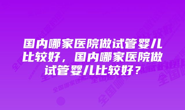 国内哪家医院做试管婴儿比较好，国内哪家医院做试管婴儿比较好？