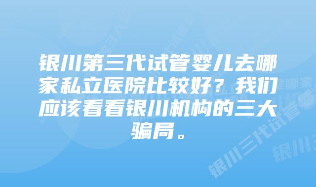 银川第三代试管婴儿去哪家私立医院比较好？我们应该看看银川机构的三大骗局。