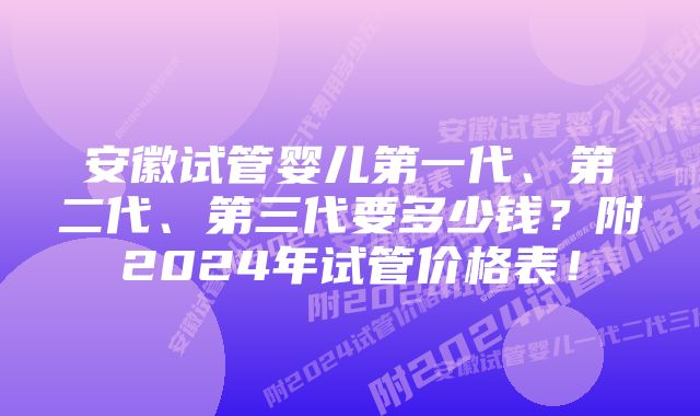 安徽试管婴儿第一代、第二代、第三代要多少钱？附2024年试管价格表！