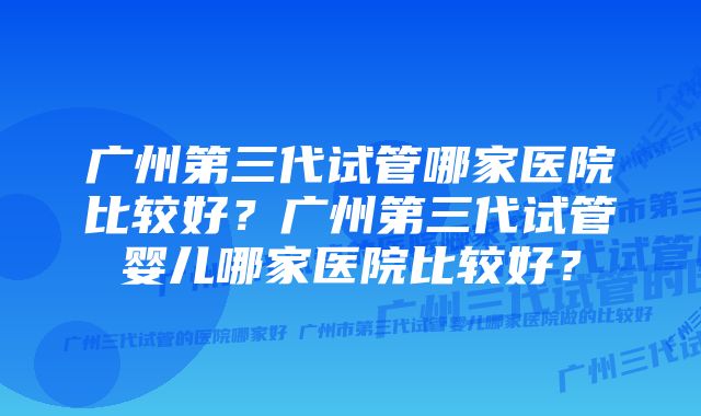 广州第三代试管哪家医院比较好？广州第三代试管婴儿哪家医院比较好？