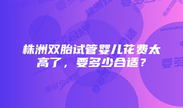 株洲双胎试管婴儿花费太高了，要多少合适？