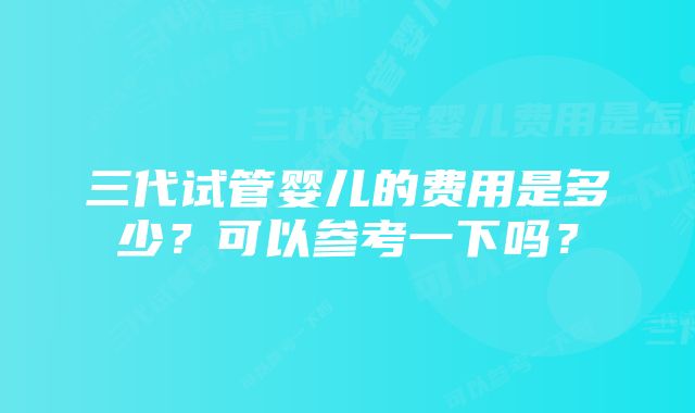 三代试管婴儿的费用是多少？可以参考一下吗？