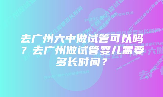 去广州六中做试管可以吗？去广州做试管婴儿需要多长时间？