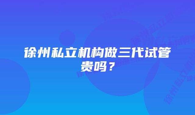 徐州私立机构做三代试管贵吗？