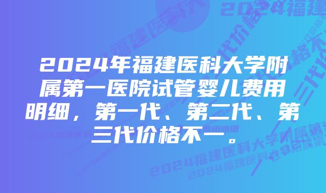 2024年福建医科大学附属第一医院试管婴儿费用明细，第一代、第二代、第三代价格不一。