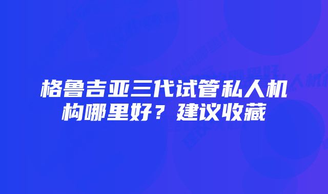 格鲁吉亚三代试管私人机构哪里好？建议收藏