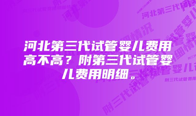 河北第三代试管婴儿费用高不高？附第三代试管婴儿费用明细。