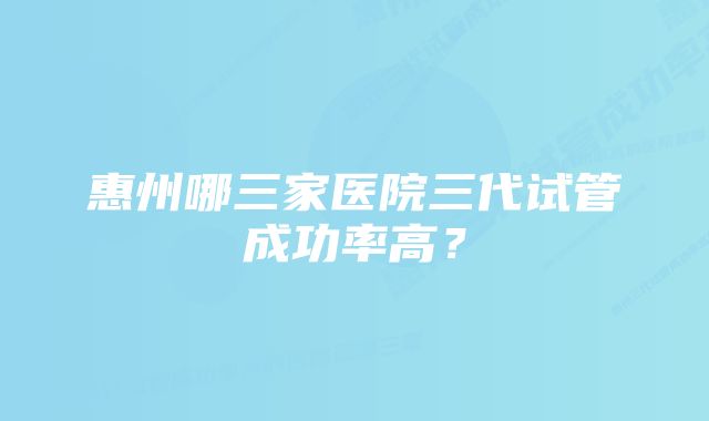 惠州哪三家医院三代试管成功率高？