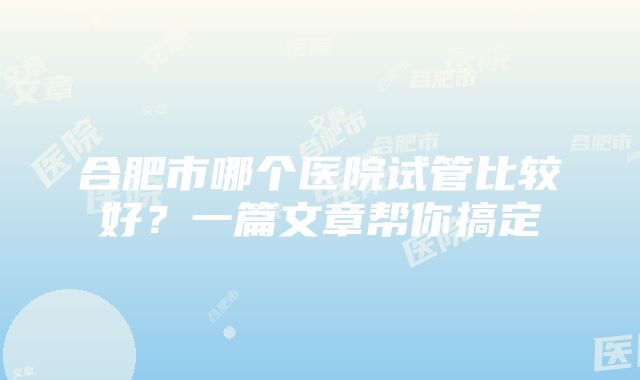 合肥市哪个医院试管比较好？一篇文章帮你搞定