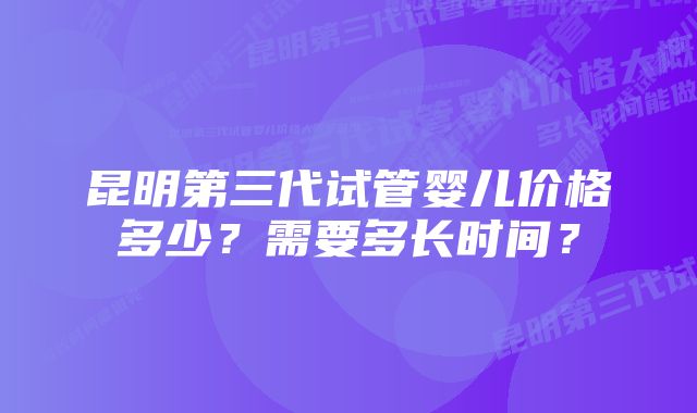 昆明第三代试管婴儿价格多少？需要多长时间？