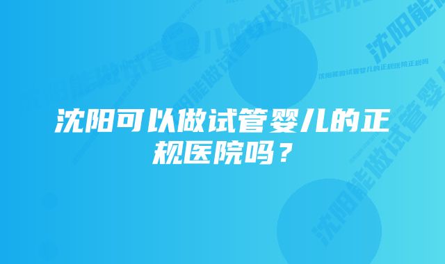 沈阳可以做试管婴儿的正规医院吗？