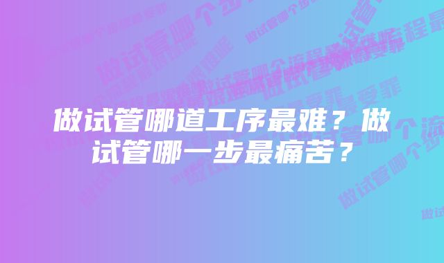 做试管哪道工序最难？做试管哪一步最痛苦？