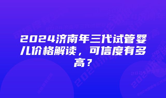 2024济南年三代试管婴儿价格解读，可信度有多高？