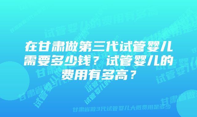 在甘肃做第三代试管婴儿需要多少钱？试管婴儿的费用有多高？