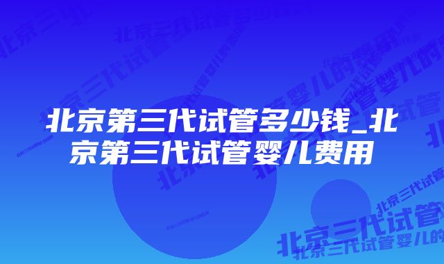 北京第三代试管多少钱_北京第三代试管婴儿费用