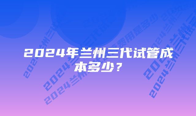 2024年兰州三代试管成本多少？