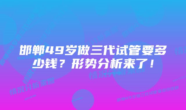 邯郸49岁做三代试管要多少钱？形势分析来了！