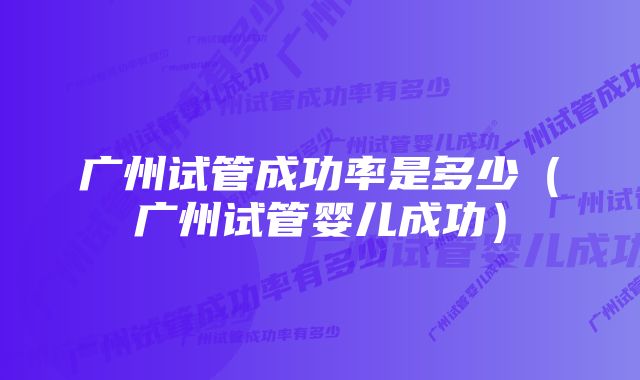 广州试管成功率是多少（广州试管婴儿成功）