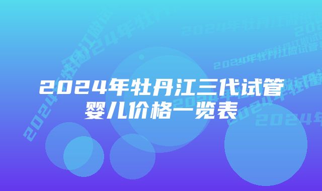 2024年牡丹江三代试管婴儿价格一览表