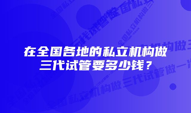 在全国各地的私立机构做三代试管要多少钱？