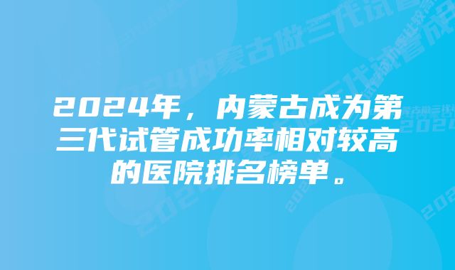 2024年，内蒙古成为第三代试管成功率相对较高的医院排名榜单。