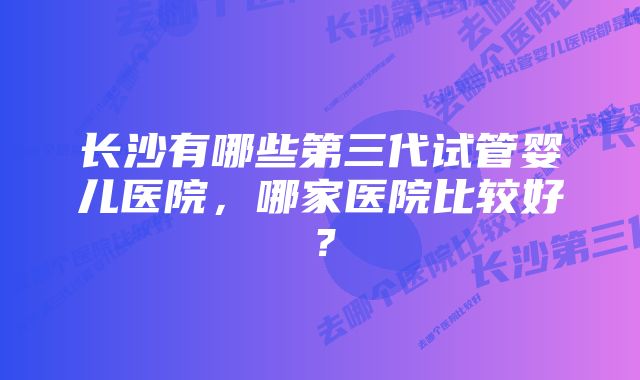 长沙有哪些第三代试管婴儿医院，哪家医院比较好？