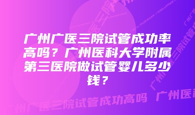 广州广医三院试管成功率高吗？广州医科大学附属第三医院做试管婴儿多少钱？