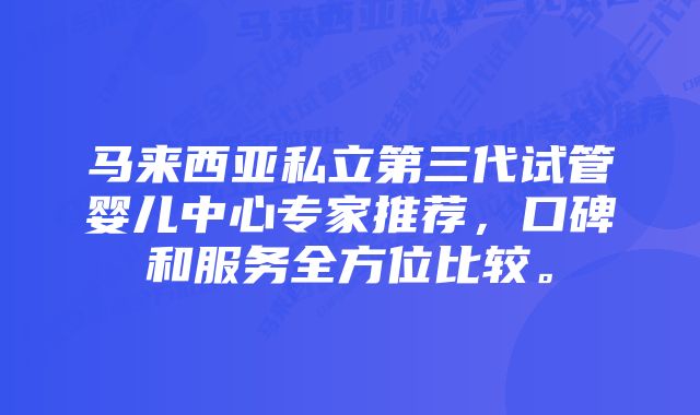 马来西亚私立第三代试管婴儿中心专家推荐，口碑和服务全方位比较。