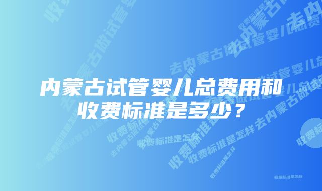 内蒙古试管婴儿总费用和收费标准是多少？