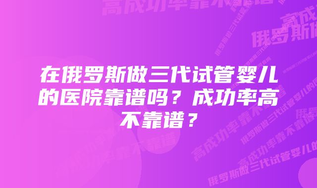 在俄罗斯做三代试管婴儿的医院靠谱吗？成功率高不靠谱？