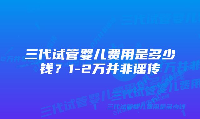 三代试管婴儿费用是多少钱？1-2万并非谣传