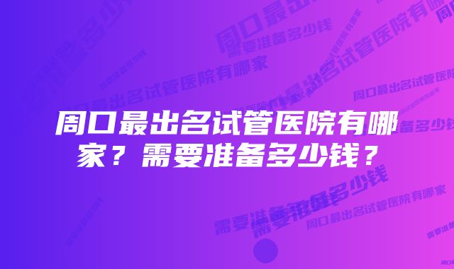 周口最出名试管医院有哪家？需要准备多少钱？