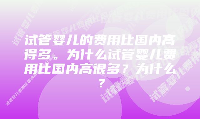 试管婴儿的费用比国内高得多。为什么试管婴儿费用比国内高很多？为什么？