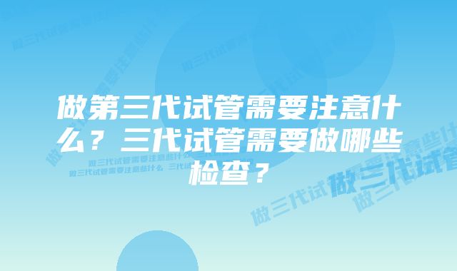 做第三代试管需要注意什么？三代试管需要做哪些检查？