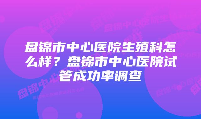 盘锦市中心医院生殖科怎么样？盘锦市中心医院试管成功率调查