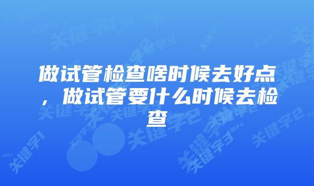 做试管检查啥时候去好点，做试管要什么时候去检查