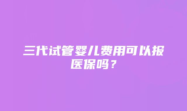 三代试管婴儿费用可以报医保吗？