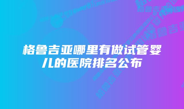 格鲁吉亚哪里有做试管婴儿的医院排名公布