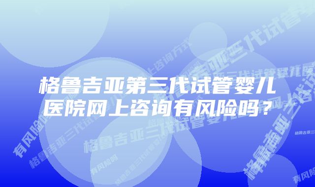 格鲁吉亚第三代试管婴儿医院网上咨询有风险吗？