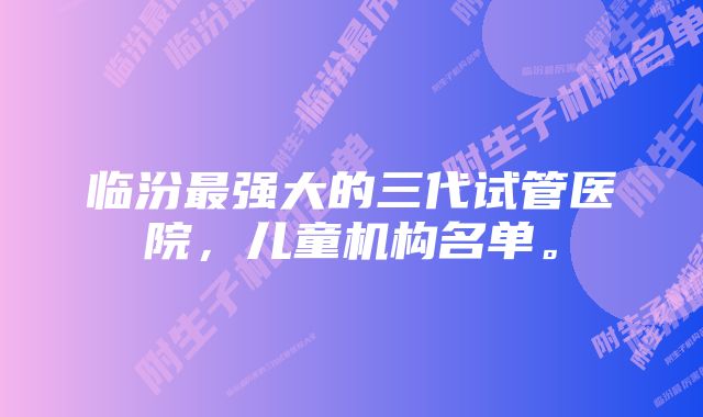 临汾最强大的三代试管医院，儿童机构名单。