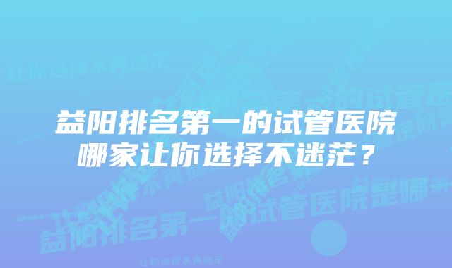 益阳排名第一的试管医院哪家让你选择不迷茫？