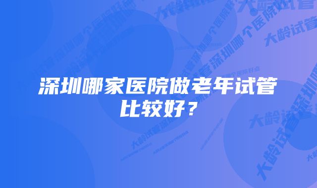 深圳哪家医院做老年试管比较好？