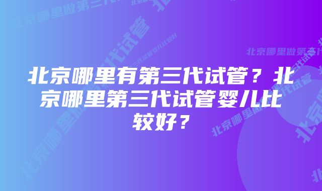 北京哪里有第三代试管？北京哪里第三代试管婴儿比较好？