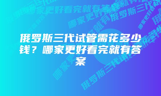 俄罗斯三代试管需花多少钱？哪家更好看完就有答案