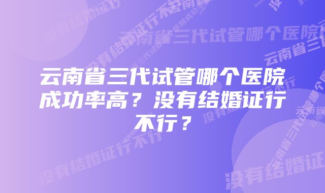 云南省三代试管哪个医院成功率高？没有结婚证行不行？