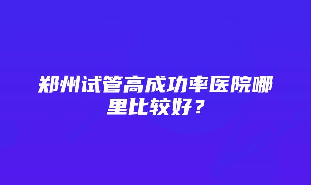 郑州试管高成功率医院哪里比较好？