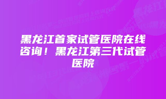 黑龙江首家试管医院在线咨询！黑龙江第三代试管医院