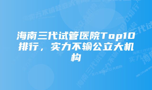 海南三代试管医院Top10排行，实力不输公立大机构