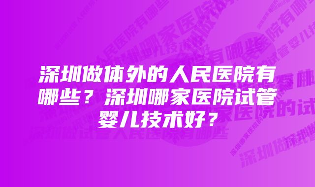 深圳做体外的人民医院有哪些？深圳哪家医院试管婴儿技术好？