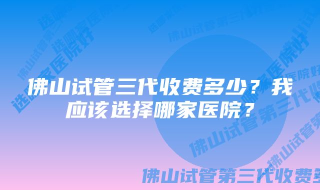 佛山试管三代收费多少？我应该选择哪家医院？